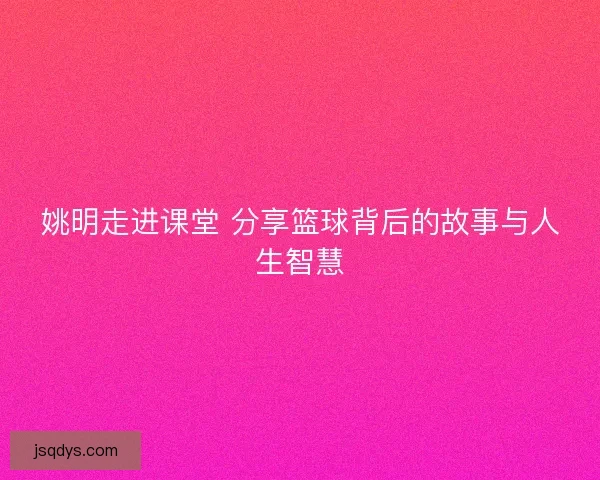 姚明走进课堂 分享篮球背后的故事与人生智慧