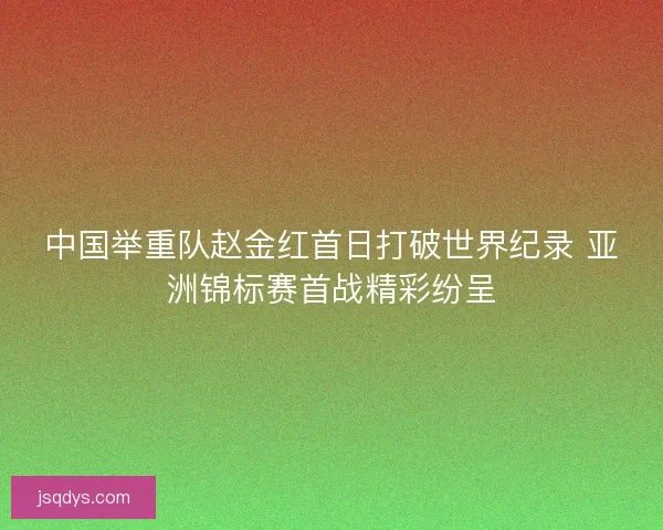 中国举重队赵金红首日打破世界纪录 亚洲锦标赛首战精彩纷呈